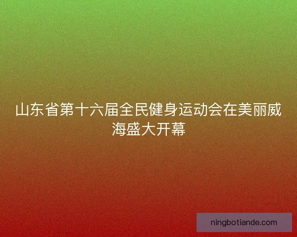 山东省第十六届全民健身运动会在美丽威海盛大开幕