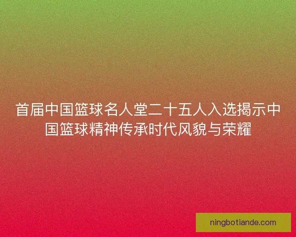 首届中国篮球名人堂二十五人入选揭示中国篮球精神传承时代风貌与荣耀