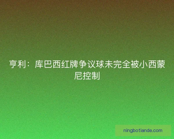 亨利：库巴西红牌争议球未完全被小西蒙尼控制