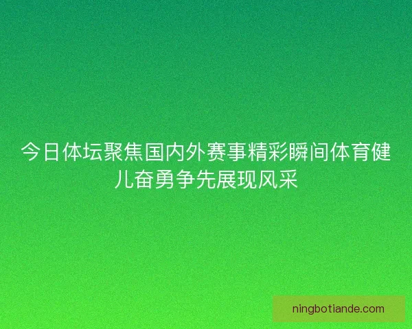 今日体坛聚焦国内外赛事精彩瞬间体育健儿奋勇争先展现风采