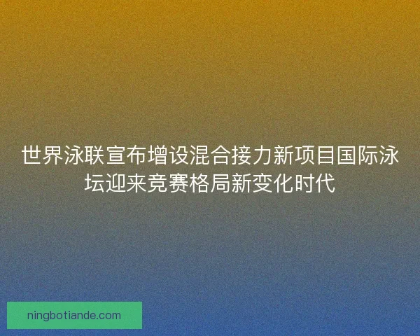 世界泳联宣布增设混合接力新项目国际泳坛迎来竞赛格局新变化时代