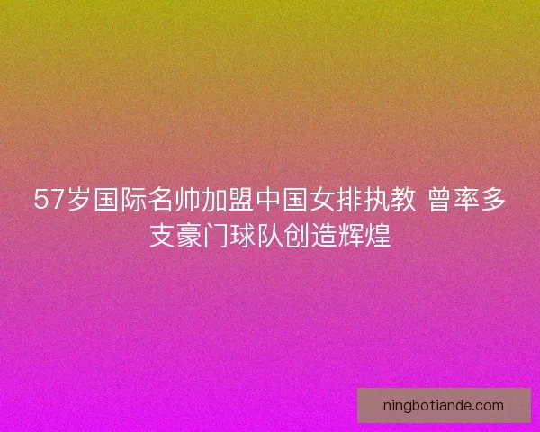 57岁国际名帅加盟中国女排执教 曾率多支豪门球队创造辉煌