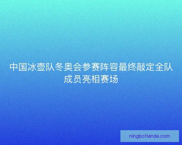 中国冰壶队冬奥会参赛阵容最终敲定全队成员亮相赛场