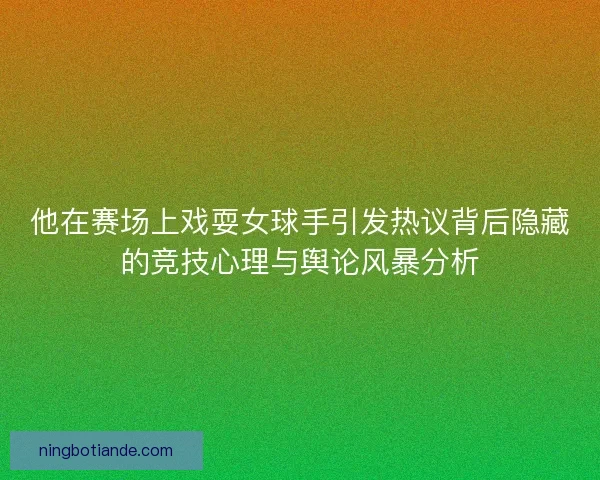 他在赛场上戏耍女球手引发热议背后隐藏的竞技心理与舆论风暴分析